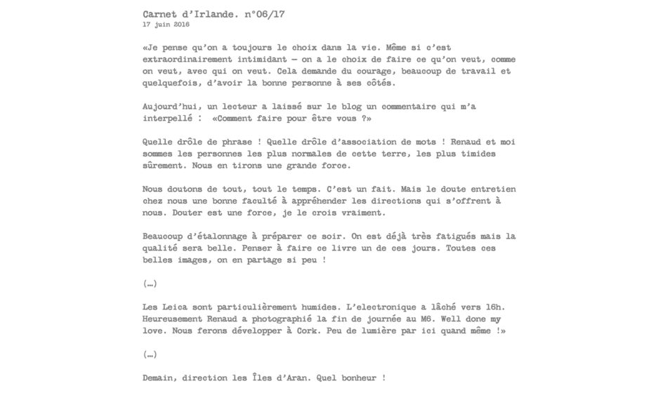 Carnet d’Irlande. n°06/17 17 juin 2016  «Je pense qu’on a toujours le choix dans la vie. Même si c’est extraordinairement intimidant — on a le choix de faire ce qu’on veut, comme on veut, avec qui on veut. Cela demande du courage, beaucoup de travail et quelquefois, d’avoir la bonne personne à ses côtés.  Aujourd’hui, un lecteur a laissé sur le blog un commentaire qui m’a interpellé :  «Comment faire pour être vous ?»  Quelle drôle de phrase ! Quelle drôle d’association de mots ! Renaud et moi sommes les personnes les plus normales de cette terre, les plus timides sûrement. Nous en tirons une grande force.  Nous doutons de tout, tout le temps. C’est un fait. Mais le doute entretien chez nous une bonne faculté à appréhender les directions qui s’offrent à nous. Douter est une force, je le crois vraiment.  Beaucoup d’étalonnage à préparer ce soir. On est déjà très fatigués mais la qualité sera belle. Penser à faire ce livre un de ces jours. Toutes ces belles images, on en partage si peu !  (…)  Les Leica sont particulièrement humides. L’electronique a lâché vers 16h. Heureusement Renaud a photographié la fin de journée au M6. Well done my love. Nous ferons développer à Cork. Peu de lumière par ici quand même !»  (…)  Demain, direction les Îles d’Aran. Quel bonheur !