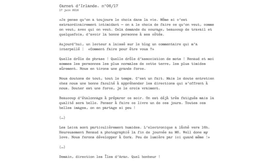 Carnet d’Irlande. n°06/17 17 juin 2016  «Je pense qu’on a toujours le choix dans la vie. Même si c’est extraordinairement intimidant — on a le choix de faire ce qu’on veut, comme on veut, avec qui on veut. Cela demande du courage, beaucoup de travail et quelquefois, d’avoir la bonne personne à ses côtés.  Aujourd’hui, un lecteur a laissé sur le blog un commentaire qui m’a interpellé :  «Comment faire pour être vous ?»  Quelle drôle de phrase ! Quelle drôle d’association de mots ! Renaud et moi sommes les personnes les plus normales de cette terre, les plus timides sûrement. Nous en tirons une grande force.  Nous doutons de tout, tout le temps. C’est un fait. Mais le doute entretien chez nous une bonne faculté à appréhender les directions qui s’offrent à nous. Douter est une force, je le crois vraiment.  Beaucoup d’étalonnage à préparer ce soir. On est déjà très fatigués mais la qualité sera belle. Penser à faire ce livre un de ces jours. Toutes ces belles images, on en partage si peu !  (…)  Les Leica sont particulièrement humides. L’electronique a lâché vers 16h. Heureusement Renaud a photographié la fin de journée au M6. Well done my love. Nous ferons développer à Cork. Peu de lumière par ici quand même !»  (…)  Demain, direction les Îles d’Aran. Quel bonheur !