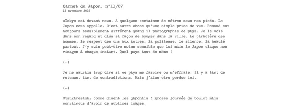 Carnet du Japon. n°11/27 12 novembre 2016  «Tokyo est devant nous. A quelques centaines de mètres sous nos pieds. Le Japon nous appelle. C’est autre chose qu’une simple prise de vue. Renaud est toujours sensiblement différent quand il photographie ce pays. Je le vois dans son regard et dans sa façon de bouger dans la ville. Le caractère des hommes, le respect des uns aux autres, la politesse, le silence, la beauté partout. J’y suis peut-être moins sensible que lui mais le Japon claque nos visages à chaque instant. Quel pays tout de même !  (…)  Je ne saurais trop dire si ce pays me fascine ou m’effraie. Il y a tant de retenue, tant de contradictions. Mais j’aime être perdue ici.  (…)  Otsukaresama, comme disent les japonais : grosse journée de boulot mais convaincus d’avoir de sublimes images.