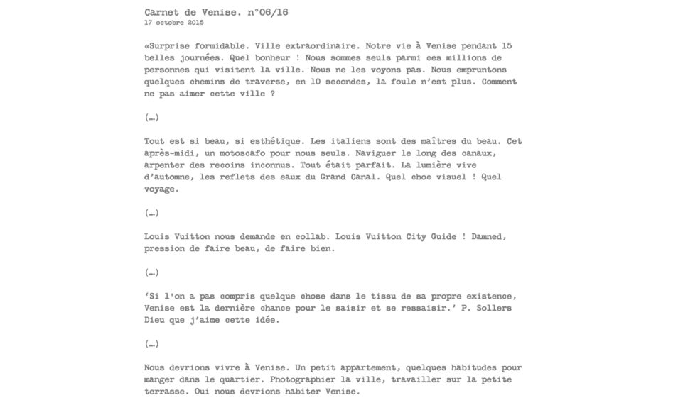 Carnet de Venise. n°06/16 17 octobre 2015  «Surprise formidable. Ville extraordinaire. Notre vie à Venise pendant 15 belles journées. Quel bonheur ! Nous sommes seuls parmi ces millions de personnes qui visitent la ville. Nous ne les voyons pas. Nous empruntons quelques chemins de traverse, en 10 secondes, la foule n’est plus. Comment ne pas aimer cette ville ?  (…)  Tout est si beau, si esthétique. Les italiens sont des maîtres du beau. Cet après-midi, un motoscafo pour nous seuls. Naviguer le long des canaux, arpenter des recoins inconnus. Tout était parfait. La lumière vive d’automne, les reflets des eaux du Grand Canal. Quel choc visuel ! Quel voyage.  (…)  Louis Vuitton nous demande en collab. Louis Vuitton City Guide ! Damned, pression de faire beau, de faire bien.  (…)  ‘Si l'on a pas compris quelque chose dans le tissu de sa propre existence, Venise est la dernière chance pour le saisir et se ressaisir.’ P. Sollers Dieu que j’aime cette idée.  (…)  Nous devrions vivre à Venise. Un petit appartement, quelques habitudes pour manger dans le quartier. Photographier la ville, travailler sur la petite terrasse. Oui nous devrions habiter Venise.